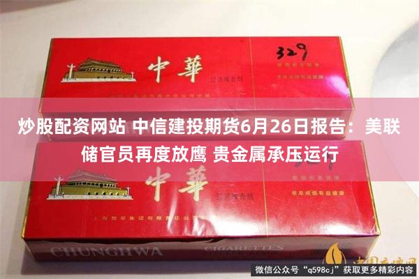 炒股配资网站 中信建投期货6月26日报告：美联储官员再度放鹰 贵金属承压运行