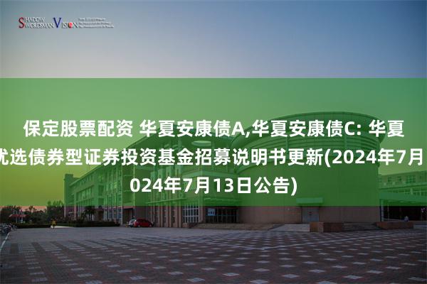 保定股票配资 华夏安康债A,华夏安康债C: 华夏安康信用优选债券型证券投资基金招募说明书更新(2024年7月13日公告)