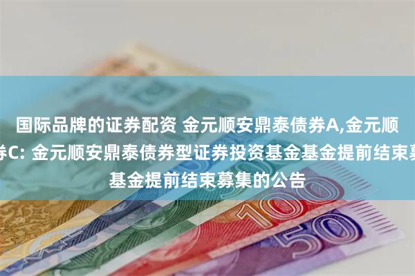 国际品牌的证券配资 金元顺安鼎泰债券A,金元顺安鼎泰债券C: 金元顺安鼎泰债券型证券投资基金基金提前结束募集的公告