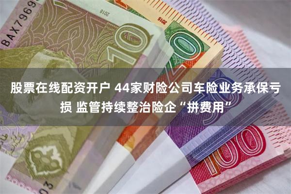 股票在线配资开户 44家财险公司车险业务承保亏损 监管持续整治险企“拼费用”