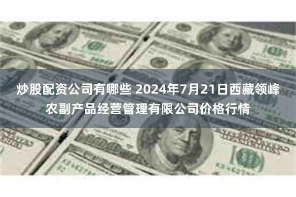 炒股配资公司有哪些 2024年7月21日西藏领峰农副产品经营管理有限公司价格行情