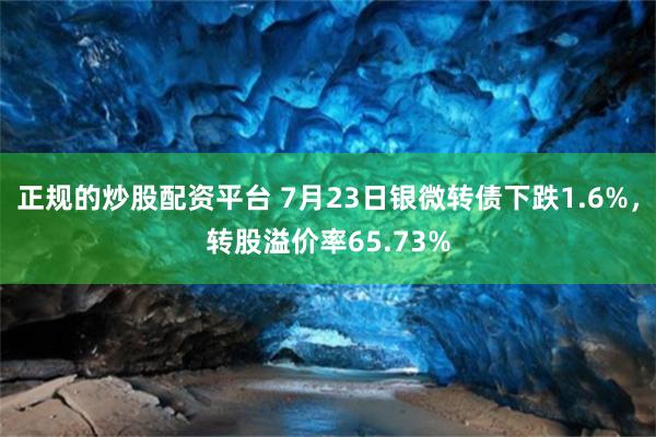 正规的炒股配资平台 7月23日银微转债下跌1.6%，转股溢价率65.73%