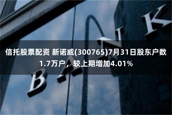 信托股票配资 新诺威(300765)7月31日股东户数1.7万户，较上期增加4.01%