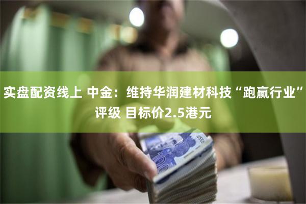 实盘配资线上 中金：维持华润建材科技“跑赢行业”评级 目标价2.5港元