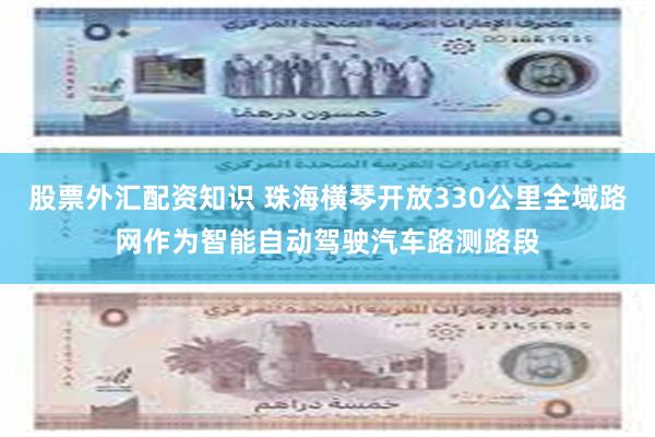 股票外汇配资知识 珠海横琴开放330公里全域路网作为智能自动驾驶汽车路测路段