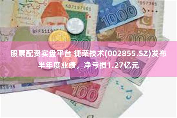 股票配资实盘平台 捷荣技术(002855.SZ)发布半年度业绩，净亏损1.27亿元