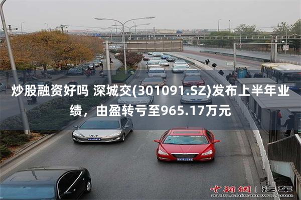 炒股融资好吗 深城交(301091.SZ)发布上半年业绩，由盈转亏至965.17万元