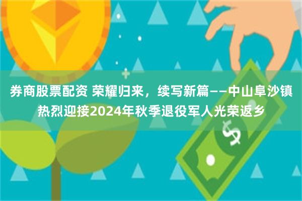 券商股票配资 荣耀归来，续写新篇——中山阜沙镇热烈迎接2024年秋季退役军人光荣返乡