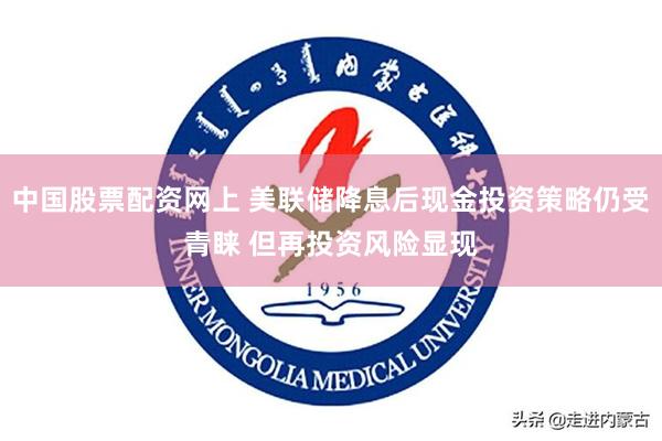 中国股票配资网上 美联储降息后现金投资策略仍受青睐 但再投资风险显现