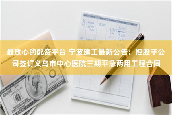 最放心的配资平台 宁波建工最新公告：控股子公司签订义乌市中心医院三期平急两用工程合同