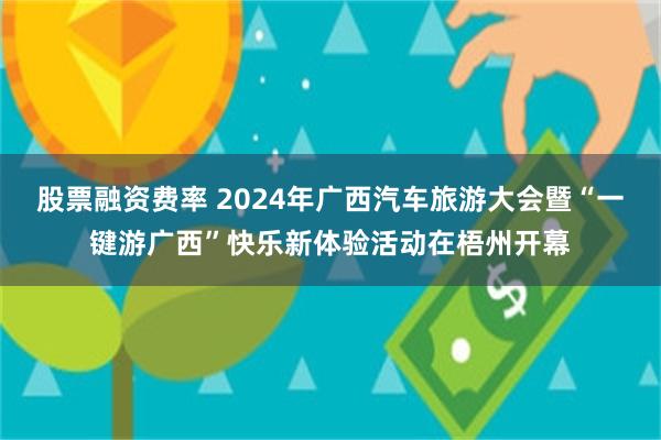 股票融资费率 2024年广西汽车旅游大会暨“一键游广西”快乐新体验活动在梧州开幕