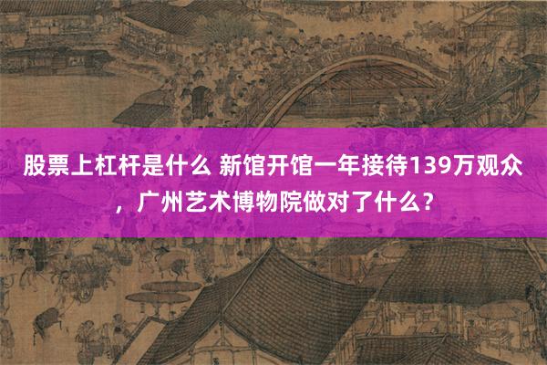 股票上杠杆是什么 新馆开馆一年接待139万观众，广州艺术博物院做对了什么？