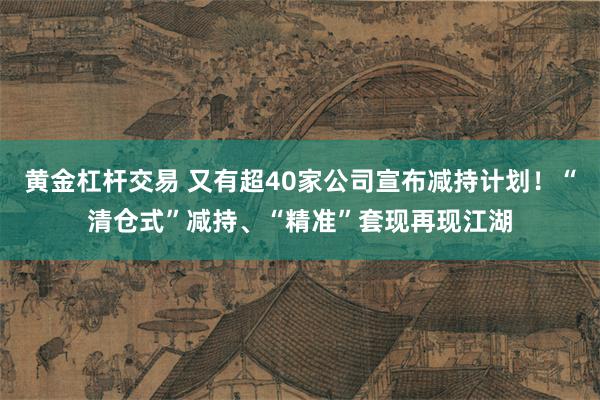 黄金杠杆交易 又有超40家公司宣布减持计划！“清仓式”减持、“精准”套现再现江湖