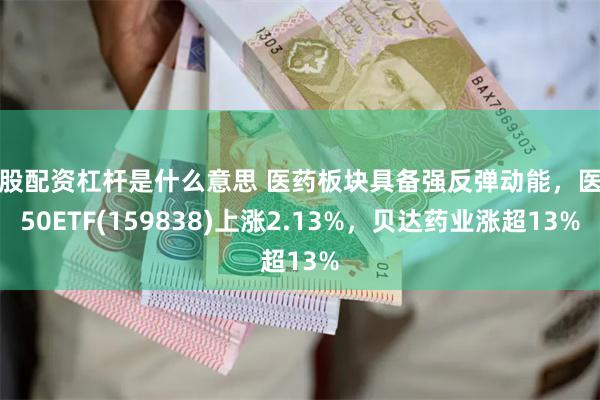 炒股配资杠杆是什么意思 医药板块具备强反弹动能，医药50ETF(159838)上涨2.13%，贝达药业涨超13%