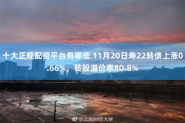 十大正规配资平台有哪些 11月20日寿22转债上涨0.66%，转股溢价率80.8%