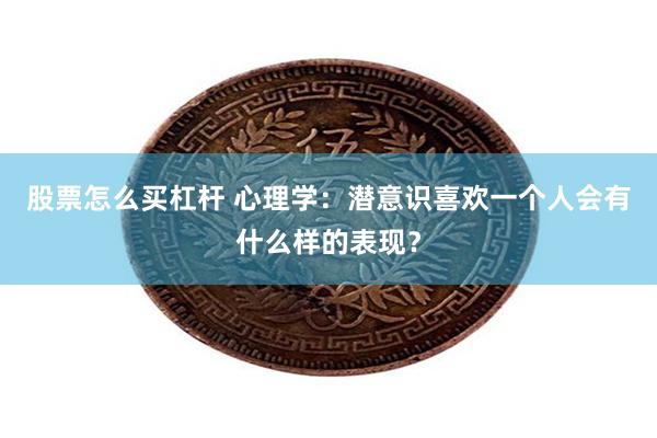 股票怎么买杠杆 心理学：潜意识喜欢一个人会有什么样的表现？