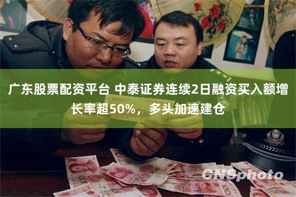 广东股票配资平台 中泰证券连续2日融资买入额增长率超50%，多头加速建仓