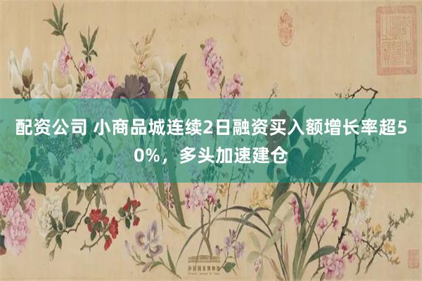 配资公司 小商品城连续2日融资买入额增长率超50%，多头加速建仓