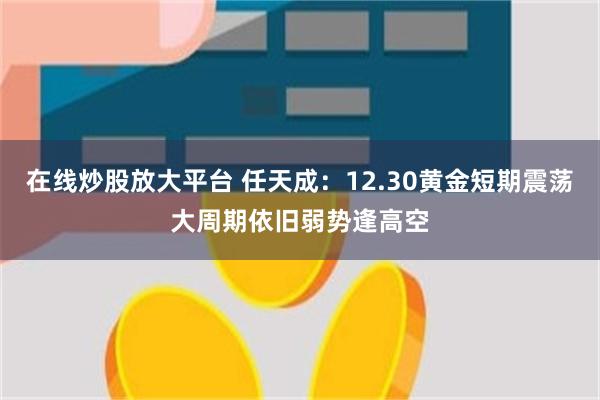 在线炒股放大平台 任天成：12.30黄金短期震荡大周期依旧弱势逢高空