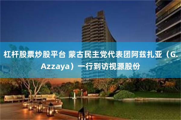 杠杆股票炒股平台 蒙古民主党代表团阿兹扎亚（G.Azzaya）一行到访视源股份