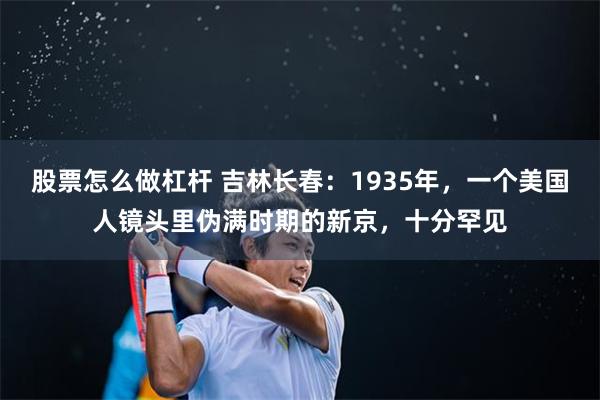 股票怎么做杠杆 吉林长春：1935年，一个美国人镜头里伪满时期的新京，十分罕见