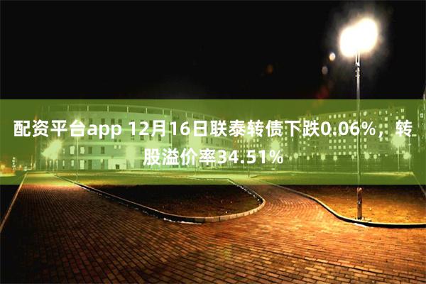 配资平台app 12月16日联泰转债下跌0.06%，转股溢价率34.51%