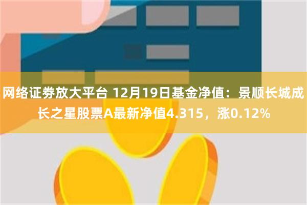 网络证劵放大平台 12月19日基金净值：景顺长城成长之星股票A最新净值4.315，涨0.12%