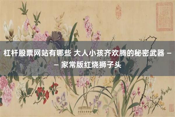 杠杆股票网站有哪些 大人小孩齐欢腾的秘密武器 —— 家常版红烧狮子头