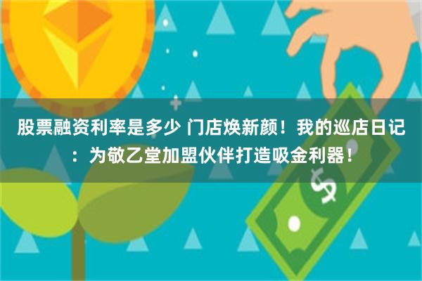 股票融资利率是多少 门店焕新颜！我的巡店日记：为敬乙堂加盟伙伴打造吸金利器！