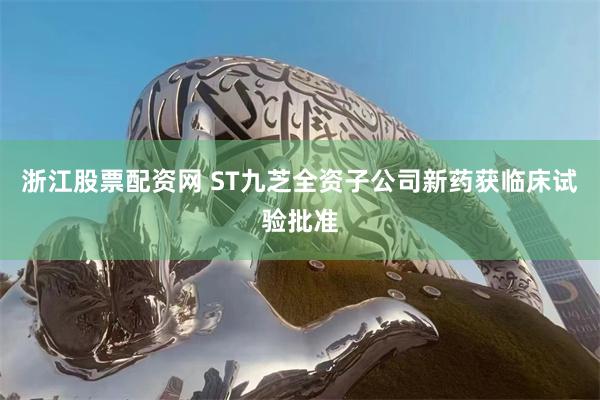 浙江股票配资网 ST九芝全资子公司新药获临床试验批准