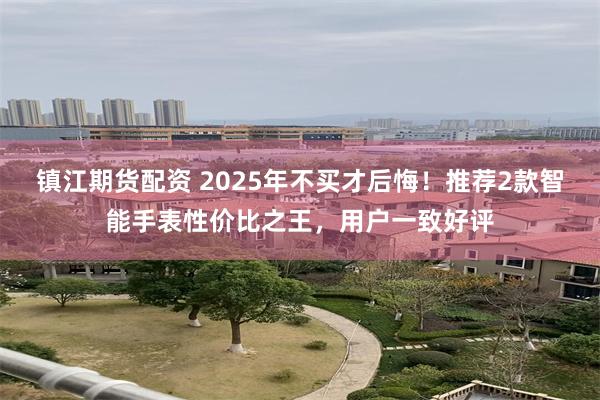 镇江期货配资 2025年不买才后悔！推荐2款智能手表性价比之王，用户一致好评