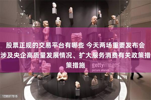股票正规的交易平台有哪些 今天两场重要发布会！涉及央企高质量发展情况、扩大服务消费有关政策措施